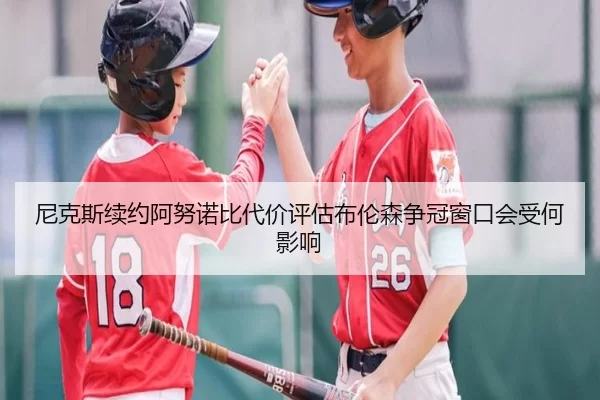 尼克斯续约阿努诺比代价评估布伦森争冠窗口会受何影响