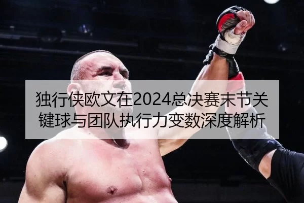 独行侠欧文在2024总决赛末节关键球与团队执行力变数深度解析