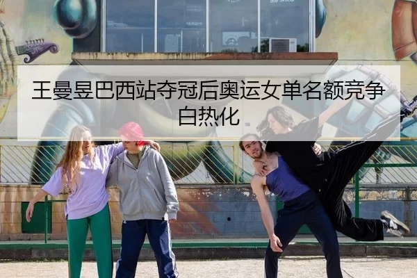 王曼昱巴西站夺冠后奥运女单名额竞争白热化